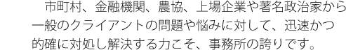 市町村、金融機関、農協、上場企業や著名政治家から一般のクライアントの問題や悩みに対して、迅速かつ的確に対処し解決する力こそ、事務所の誇りです。